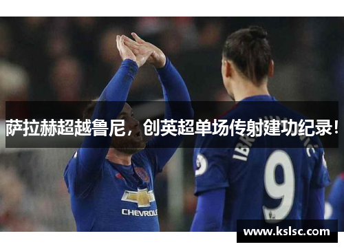 萨拉赫超越鲁尼，创英超单场传射建功纪录！